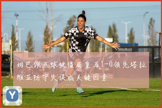 姆巴佩点球破僵局皇马1-0领先塔拉维亚防守失误成关键因素