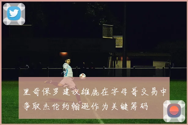 里奇保罗建议雄鹿在字母哥交易中争取杰伦约翰逊作为关键筹码