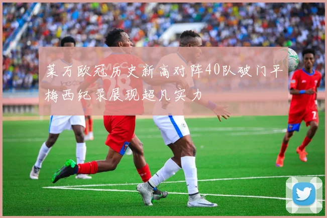 莱万欧冠历史新高对阵40队破门平梅西纪录展现超凡实力