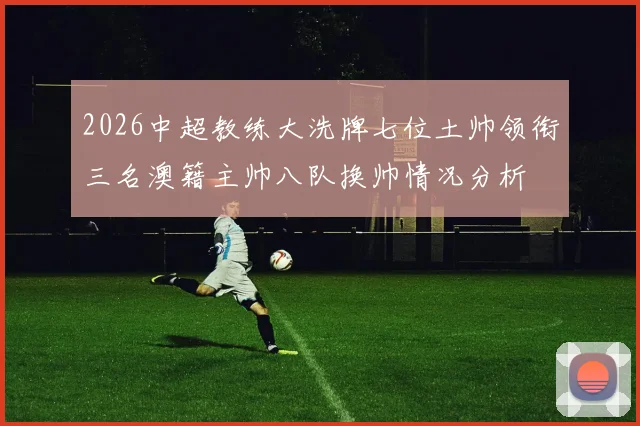 2026中超教练大洗牌七位土帅领衔三名澳籍主帅八队换帅情况分析