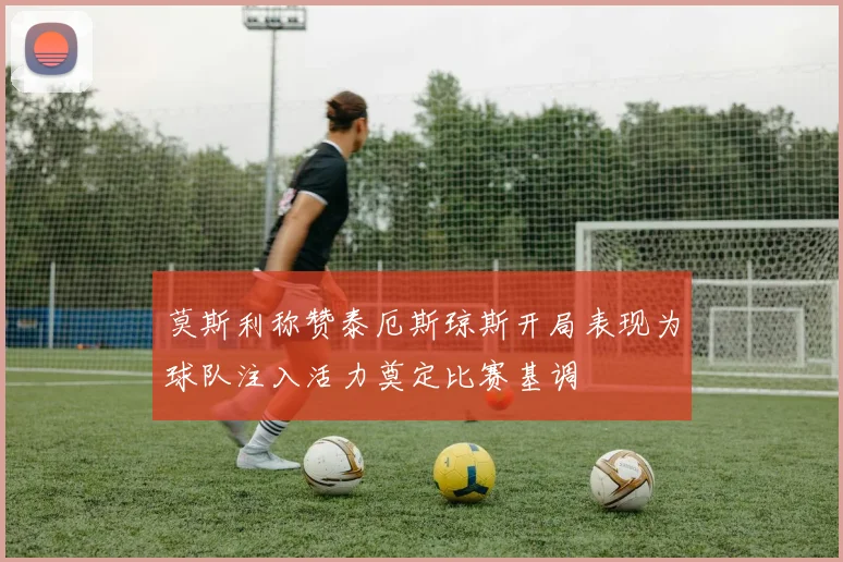 莫斯利称赞泰厄斯琼斯开局表现为球队注入活力奠定比赛基调