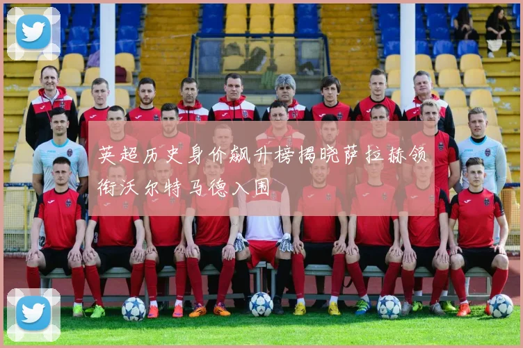 英超历史身价飙升榜揭晓萨拉赫领衔沃尔特马德入围