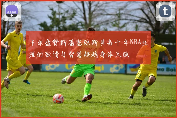 卡尔盛赞斯潘塞琼斯具备十年NBA生涯的激情与智慧超越身体天赋