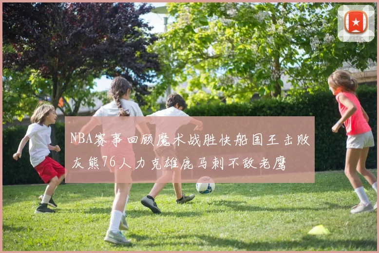 NBA赛事回顾魔术战胜快船国王击败灰熊76人力克雄鹿马刺不敌老鹰