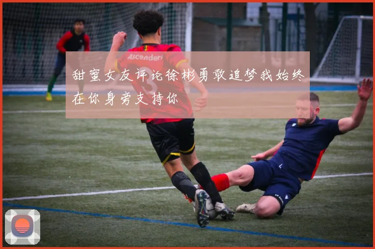甜蜜女友评论徐彬勇敢追梦我始终在你身旁支持你