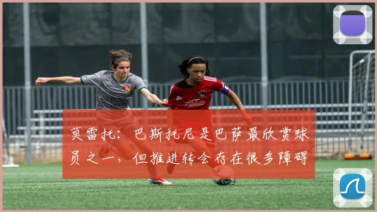 莫雷托：巴斯托尼是巴萨最欣赏球员之一，但推进转会存在很多障碍