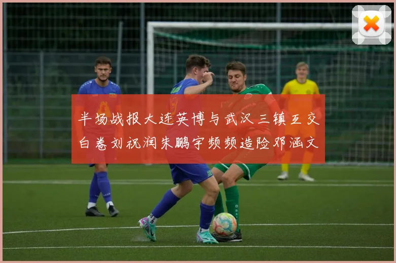 半场战报大连英博与武汉三镇互交白卷刘祝润朱鹏宇频频造险邓涵文因伤退场