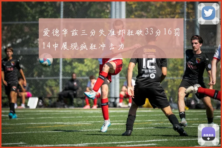 爱德华兹三分失准却狂砍33分16罚14中展现疯狂冲击力