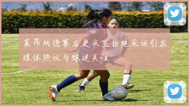 莱昂纳德赛后更衣室拒绝采访引发媒体热议与球迷关注