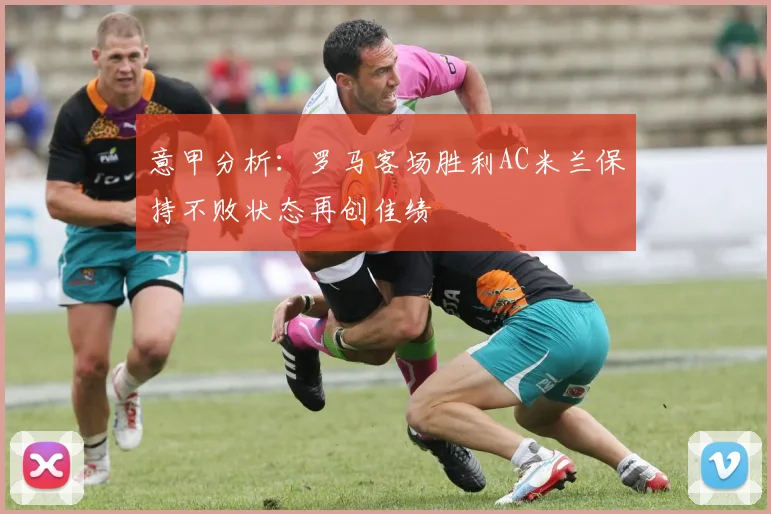 意甲分析：罗马客场胜利AC米兰保持不败状态再创佳绩