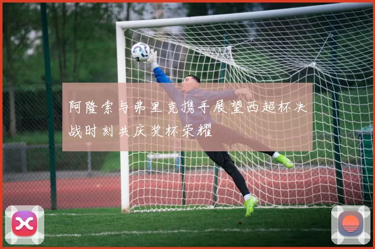 阿隆索与弗里克携手展望西超杯决战时刻共庆奖杯荣耀