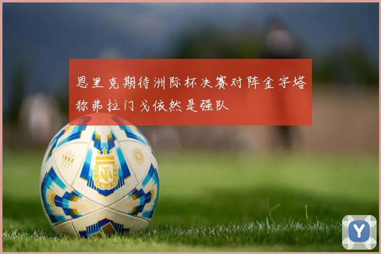 恩里克期待洲际杯决赛对阵金字塔称弗拉门戈依然是强队