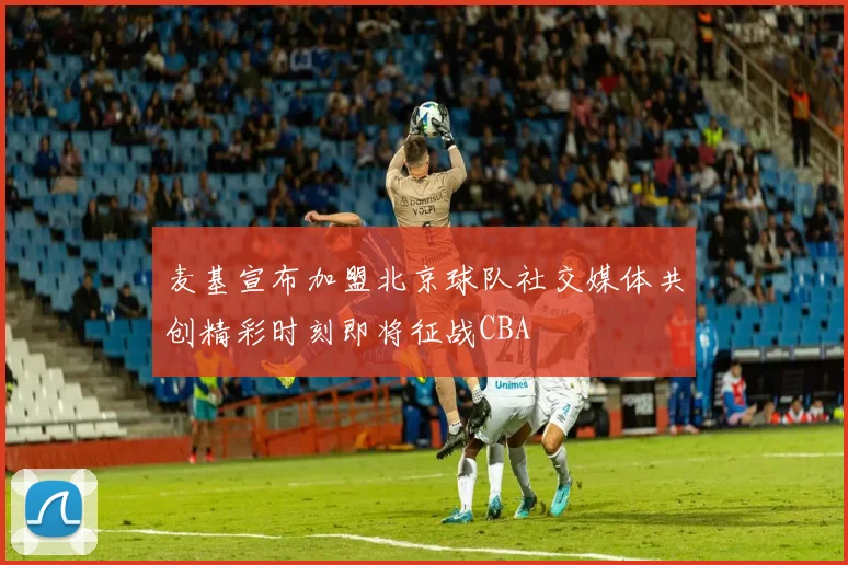麦基宣布加盟北京球队社交媒体共创精彩时刻即将征战CBA